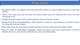 Private Markets
The Model APMC Act suggests provisions for private markets or yards managed by persons other than
APMCs.
 Most of the states have the provision for private market yards but Rules/bye-laws have not been
formulated by all.
 Madhya Pradesh has provision for direct purchase and not for private market.
Andhra Pradesh has formulated Rules, which stipulate a license fee and minimum cost of Rs 10 crores
for setting up of private markets.
Some States have also prescribed a minimum distance of these markets from the APMC market.
Only the States of Maharashtra, Karnataka, Gujarat and Tamil Nadu have issued license to Private
Markets. However, only one Private Market has come up in Maharashtra.
 