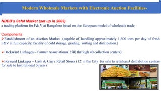 NDDB’s Safal Market (set up in 2003)
a trading platform for F& V at Bangalore based on the European model of wholesale trade
Components
Establishment of an Auction Market (capable of handling approximately 1,600 tons per day of fresh
F&V at full capacity, facility of cold storage, grading, sorting and distribution.)
Backward Linkages – Farmer Associations( 250) through 40 collection centers)
Forward Linkages – Cash & Carry Retail Stores (12 in the City for sale to retailers,4 distribution centers
for sale to Institutional buyers)
Modern Wholesale Markets with Electronic Auction Facilities‐
 