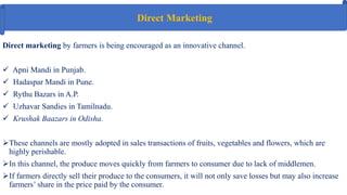 Direct marketing by farmers is being encouraged as an innovative channel.
 Apni Mandi in Punjab.
 Hadaspar Mandi in Pune.
 Rythu Bazars in A.P.
 Uzhavar Sandies in Tamilnadu.
 Krushak Baazars in Odisha.
These channels are mostly adopted in sales transactions of fruits, vegetables and flowers, which are
highly perishable.
In this channel, the produce moves quickly from farmers to consumer due to lack of middlemen.
If farmers directly sell their produce to the consumers, it will not only save losses but may also increase
farmers’ share in the price paid by the consumer.
Direct Marketing
 