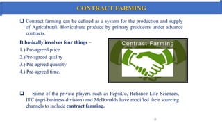 CONTRACT FARMING
 Contract farming can be defined as a system for the production and supply
of Agricultural/ Horticulture produce by primary producers under advance
contracts.
18
It basically involves four things –
1.) Pre-agreed price
2.)Pre-agreed quality
3.) Pre-agreed quantity
4.) Pre-agreed time.
 Some of the private players such as PepsiCo, Reliance Life Sciences,
ITC (agri-business division) and McDonalds have modified their sourcing
channels to include contract farming.
 