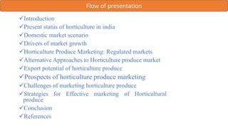 Flow of presentation
Introduction
Present status of horticulture in india
Domestic market scenario
Drivers of market growth
Horticulture Produce Marketing: Regulated markets
Alternative Approaches to Horticulture produce market
Export potential of horticulture produce
Prospects of horticulture produce marketing
Challenges of marketing horticulture produce
Strategies for Effective marketing of Horticultural
produce
Conclusion
References
 