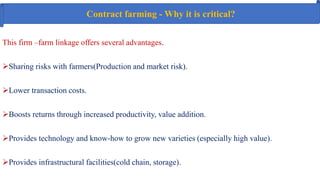Contract farming - Why it is critical?
This firm –farm linkage offers several advantages.
Sharing risks with farmers(Production and market risk).
Lower transaction costs.
Boosts returns through increased productivity, value addition.
Provides technology and know-how to grow new varieties (especially high value).
Provides infrastructural facilities(cold chain, storage).
 