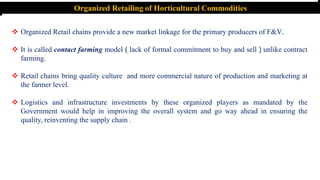 Organized Retailing of Horticultural Commodities
 Organized Retail chains provide a new market linkage for the primary producers of F&V.
 It is called contact farming model ( lack of formal commitment to buy and sell ) unlike contract
farming.
 Retail chains bring quality culture and more commercial nature of production and marketing at
the farmer level.
 Logistics and infrastructure investments by these organized players as mandated by the
Government would help in improving the overall system and go way ahead in ensuring the
quality, reinventing the supply chain .
 