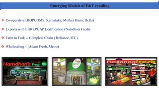 Emerging Models of F&V retailing
 Co-operative (HOPCOMS, Karnataka; Mother Dairy, Delhi)
 Exports with EUREPGAP Certification (Namdhari Fresh)
 Farm to Fork -- Complete Chain ( Reliance, ITC)
 Wholesaling – (Adani Fresh, Metro)
 