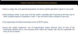 India is a large, low cost agricultural producer, its share in global agriculture exports is very small.
India produces nearly 11 per cent of all the world’s vegetables and 15 percent of all fruits, yet its
share in global exports of vegetables is only 1.7 per cent and in fruits a meagre 0.5 per cent.
Vast opportunity for Indian horticulture sector in WTO regime.
Issues like quality production, cost of transportation, higher domestic price of most of the
horticulture produce and a vast consumer base within the country may also be responsible for
lower levels of exports.
Export potential of horticulture produce
 