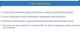  Export of major horticulture produce from India have recorded a rising trend in the last decade.
 Success in table grapes, mangoes and floriculture ,pomegranate, banana and gherkins.
 Production of critical quantity of export‐quality horticulture produce has facilitated their exports.
 The success has been possible due to concerted effort by farmers’ organizations, public and private
sector initiatives.
Export Opportunities
 