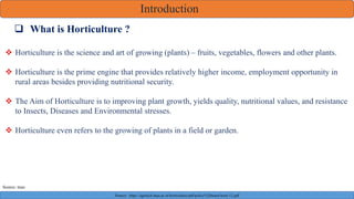 Introduction
 What is Horticulture ?
 Horticulture is the science and art of growing (plants) – fruits, vegetables, flowers and other plants.
 Horticulture is the prime engine that provides relatively higher income, employment opportunity in
rural areas besides providing nutritional security.
 The Aim of Horticulture is to improving plant growth, yields quality, nutritional values, and resistance
to Insects, Diseases and Environmental stresses.
 Horticulture even refers to the growing of plants in a field or garden.
Source : https://agritech.tnau.ac.in/horticulture/pdf/policy%20notes/horti-12.pdf
Source: tnau
 