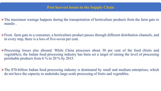 The maximum wastage happens during the transportation of horticulture products from the farm gate to
mandis .
From farm gate to a consumer, a horticulture product passes through different distribution channels, and
in every step, there is a loss of five-seven per cent.
Processing losses also abound. While China processes about 30 per cent of the food (fruits and
vegetables), the Indian food processing industry has been set a target of raising the level of processing
perishable products from 6 % to 20 % by 2015.
The $70-billion Indian food processing industry is dominated by small and medium enterprises, which
do not have the capacity to undertake large-scale processing of fruits and vegetables.
H
Post harvest losses in the Supply Chain
 