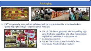 Packaging
 F&V are generally loose packed/ traditional bulk packing solutions like in bamboo‐baskets
/ gunny bags / plastic bags / large size carton boxes etc.
 Use of CFB boxes generally used for packing high
value fruits and vegetables and when transportation
in palletized conditions is to be carried out.
 Cost implications too.
 Use of Plastic crates is also limited (for short
distance and Possibility of circulation)
 