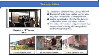 Transportation
 Lorries most commonly used for road transport.
 Transport of horticulture produce in brake vans
and parcel vans attached to passenger trains.
 loading and unloading of produce on these on
platforms has several operational problem.
 Not sufficiently ventilated and get heated during
summer season resulting into damages to the
produce being transported.
Transport of F&V by open
lorry
 