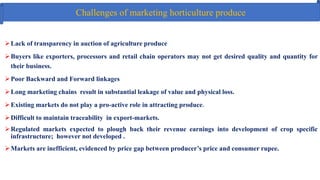 Challenges of marketing horticulture produce
Lack of transparency in auction of agriculture produce
Buyers like exporters, processors and retail chain operators may not get desired quality and quantity for
their business.
Poor Backward and Forward linkages
Long marketing chains result in substantial leakage of value and physical loss.
Existing markets do not play a pro-active role in attracting produce.
Difficult to maintain traceability in export‐markets.
Regulated markets expected to plough back their revenue earnings into development of crop specific
infrastructure; however not developed .
Markets are inefficient, evidenced by price gap between producer’s price and consumer rupee.
 