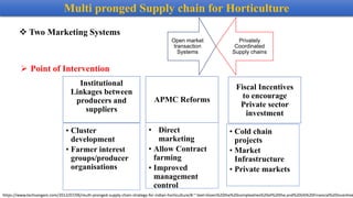 Institutional
Linkages between
producers and
suppliers
• Cluster
development
• Farmer interest
groups/producer
organisations
APMC Reforms
• Direct
marketing
• Allow Contract
farming
• Improved
management
control
Fiscal Incentives
to encourage
Private sector
investment
• Cold chain
projects
• Market
Infrastructure
• Private markets
Open market
transaction
Systems
Privately
Coordinated
Supply chains
 Two Marketing Systems
 Point of Intervention
Multi pronged Supply chain for Horticulture
https://www.techsangam.com/2012/07/06/multi-pronged-supply-chain-strategy-for-indian-horticulture/#:~:text=Given%20the%20complexities%20of%20the,and%20(4)%20Financial%20Incentive
 