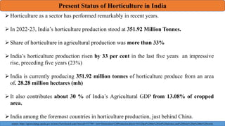 Present Status of Horticulture in India
Horticulture as a sector has performed remarkably in recent years.
In 2022-23, India’s horticulture production stood at 351.92 Million Tonnes.
Share of horticulture in agricultural production was more than 33%
India’s horticulture production risen by 33 per cent in the last five years an impressive
rise, preceding five years (23%)
India is currently producing 351.92 million tonnes of horticulture produce from an area
of. 28.28 million hectares (mh)
It also contributes about 30 % of India’s Agricultural GDP from 13.08% of cropped
area.
India among the foremost countries in horticulture production, just behind China.
source: https://agriexchange.apeda.gov.in/news/NewsSearch.aspx?newsid=53779#:~:text=Horticulture%20Production.&text=As%20per%20the%202nd%20advance,and%20fruits%20in%20the%20world.
 