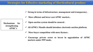 Strategies for Effective marketing of Horticultural produce
Mechanisms for
strengthening
APMC’s
 Strong in terms of infrastructure, management and transparency .
 More efficient and lower cost APMC markets .
 Open auction system should be ensured .
 All APMCs Mandis should introduce electronic auction platform.
 More buyer competition with more licenses .
 Encourage private sector to invest in upgradation of APMC
markets under PPP mode.
 