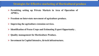 Strategies for Effective marketing of Horticultural produce
 Permitting setting up Private Markets in Area of Operation of
APMCs.
 Freedom on Inter-state movement of agriculture produce.
 Improving the agriculture extension services.
 Identification of Focus Crops and Estimating Export Opportunity .
 Quality management for Horticulture Produce.
 Investment in Capital Intensive, hi‐tech infrastructure.
 