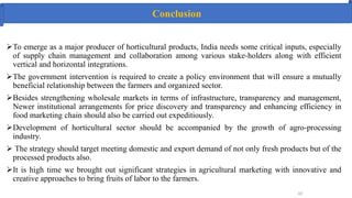 43
To emerge as a major producer of horticultural products, India needs some critical inputs, especially
of supply chain management and collaboration among various stake-holders along with efficient
vertical and horizontal integrations.
The government intervention is required to create a policy environment that will ensure a mutually
beneficial relationship between the farmers and organized sector.
Besides strengthening wholesale markets in terms of infrastructure, transparency and management,
Newer institutional arrangements for price discovery and transparency and enhancing efficiency in
food marketing chain should also be carried out expeditiously.
Development of horticultural sector should be accompanied by the growth of agro-processing
industry.
 The strategy should target meeting domestic and export demand of not only fresh products but of the
processed products also.
It is high time we brought out significant strategies in agricultural marketing with innovative and
creative approaches to bring fruits of labor to the farmers.
Conclusion
 