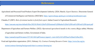 Agricultural and Processed Food Products Export Development Authority. (2024, March). Export Statistics. Directorate General
of Commercial Intelligence and Statistics (DGCI&S). https://agriexchange.apeda.gov.in/indexp/monthexport.aspx
Chandra, P. (2007). Role of terminal market in fresh fruit export. Indian Council of Agricultural Research.
https://uncsam.org/sites/default/files/202101/Role%20of%20Terminal%20Market%20in%20Fresh%20Fruit%20Export.pdf
Department of Agriculture and Farmers Welfare. (2022). Operational agricultural mandis in the country (Rajya sabha). Ministry
of agriculture and farmers welfare, Government of India.
https://sansad.in/getFile/annex/257/AU1465.pdf?source=pqars#:~:text=(b)%3A%20There%20are%20a,2021.
Food and Agriculture organization. (2011, February 11). Contract Farming Resource Centre. https://www.fao.org/in-
action/contract-farming/background/what-is-contract-farming/en/
References
 