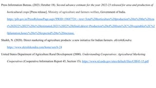 Press Information Bureau. (2023, October 18). Second advance estimate for the year 2022-23 released for area and production of
horticultural crops [Press release]. Ministry of agriculture and farmers welfare, Government of India.
https://pib.gov.in/PressReleasePage.aspx?PRID=1968772#:~:text=Total%20horticulture%20production%20in%20the%20yea
r%202022%2D23%20is%20estimated,2021%2D22%20(final).&text=Production%20of%20fruits%2C%20vegetables%2C%2
0plantation,honey%20is%20expected%20to%20increase.
Shaikh, N. (2020). Direct marketing of agriculture products: a new initiative for Indian farmers. eKrishiKendra.
https://www.ekrishikendra.com/home/sen/b-24
United States Department of Agriculture Rural Development (2000). Understanding Cooperatives: Agricultural Marketing
Cooperatives (Cooperative Information Report 45, Section 15). https://www.rd.usda.gov/sites/default/files/CIR45-15.pdf
 