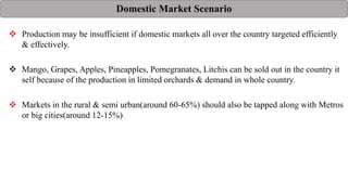 Domestic Market Scenario
 Production may be insufficient if domestic markets all over the country targeted efficiently
& effectively.
 Mango, Grapes, Apples, Pineapples, Pomegranates, Litchis can be sold out in the country it
self because of the production in limited orchards & demand in whole country.
 Markets in the rural & semi urban(around 60-65%) should also be tapped along with Metros
or big cities(around 12-15%)
 