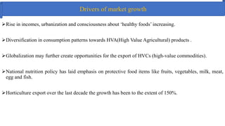 Drivers of market growth
Rise in incomes, urbanization and consciousness about ‘healthy foods’ increasing.
Diversification in consumption patterns towards HVA(High Value Agricultural) products .
Globalization may further create opportunities for the export of HVCs (high-value commodities).
National nutrition policy has laid emphasis on protective food items like fruits, vegetables, milk, meat,
egg and fish.
Horticulture export over the last decade the growth has been to the extent of 150%.
 