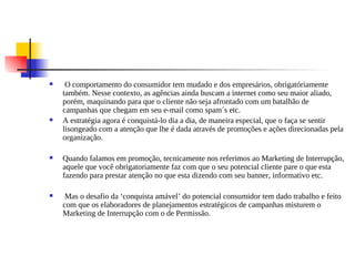     O comportamento do consumidor tem mudado e dos empresários, obrigatóriamente
    também. Nesse contexto, as agências ainda buscam a internet como seu maior aliado,
    porém, maquinando para que o cliente não seja afrontado com um batalhão de
    campanhas que chegam em seu e-mail como spam´s etc.
   A estratégia agora é conquistá-lo dia a dia, de maneira especial, que o faça se sentir
    lisongeado com a atenção que lhe é dada através de promoções e ações direcionadas pela
    organização.

   Quando falamos em promoção, tecnicamente nos referimos ao Marketing de Interrupção,
    aquele que você obrigatoriamente faz com que o seu potencial cliente pare o que esta
    fazendo para prestar atenção no que esta dizendo com seu banner, informativo etc.

    Mas o desafio da ‘conquista amável’ do potencial consumidor tem dado trabalho e feito
    com que os elaboradores de planejamentos estratégicos de campanhas misturem o
    Marketing de Interrupção com o de Permissão.
 