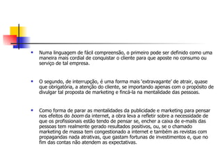    Numa linguagem de fácil compreensão, o primeiro pode ser definido como uma
    maneira mais cordial de conquistar o cliente para que aposte no consumo ou
    serviço de tal empresa.


   O segundo, de interrupção, é uma forma mais ‘extravagante’ de atrair, quase
    que obrigatória, a atenção do cliente, se importando apenas com o propósito de
    divulgar tal proposta de marketing e fincá-la na mentalidade das pessoas.


   Como forma de parar as mentalidades da publicidade e marketing para pensar
    nos efeitos do boom da internet, a obra leva a refletir sobre a necessidade de
    que os profissionais estão tendo de pensar se, encher a caixa de e-mails das
    pessoas tem realmente gerado resultados positivos, ou, se o chamado
    marketing de massa tem congestionado a internet e também as revistas com
    propagandas nada atrativas, que gastam fortunas de investimentos e, que no
    fim das contas não atendem as expectativas.
 