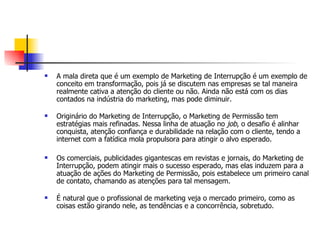    A mala direta que é um exemplo de Marketing de Interrupção é um exemplo de
    conceito em transformação, pois já se discutem nas empresas se tal maneira
    realmente cativa a atenção do cliente ou não. Ainda não está com os dias
    contados na indústria do marketing, mas pode diminuir.

   Originário do Marketing de Interrupção, o Marketing de Permissão tem
    estratégias mais refinadas. Nessa linha de atuação no job, o desafio é alinhar
    conquista, atenção confiança e durabilidade na relação com o cliente, tendo a
    internet com a fatídica mola propulsora para atingir o alvo esperado.

   Os comerciais, publicidades gigantescas em revistas e jornais, do Marketing de
    Interrupção, podem atingir mais o sucesso esperado, mas elas induzem para a
    atuação de ações do Marketing de Permissão, pois estabelece um primeiro canal
    de contato, chamando as atenções para tal mensagem.

   É natural que o profissional de marketing veja o mercado primeiro, como as
    coisas estão girando nele, as tendências e a concorrência, sobretudo.
 
