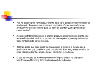    Mas na escolha pela Permissão, o cliente deve ser a parcela de concentração do
    profissional. Tudo deve ser pensado a partir dele. Como vou vender esse
    produto? Por que vou vender para tal perfil de cliente? Qual o potencial de
    consumo dele?

   A ação é estritamente pessoal e a longo prazo, se quiser que esse cliente seja
    um excelente e fiel usuário do produto da sua empresa e, consequentemente,
    traga rentabilidade para o negócio.

    O longo prazo que pode existir na relação com o cliente é o mesmo que o
    profissional tem que considerar para conquistá-lo. Para isso, existe um ciclo de
    cinco etapas: estranho, amigo, cliente, cliente fiel e ex-cliente.

   O uso do conceito de Marketing de Permissão para chegar no cliente se
    transforma no Marketing Individualizado no futuro da ação.
 