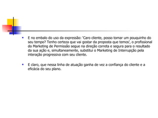    E no embalo do uso da expressão: ‘Caro cliente, posso tomar um pouquinho do
    seu tempo? Tenho certeza que vai gostar da proposta que temos’, o profissional
    do Marketing de Permissão segue na direção correta e segura para o resultado
    da sua ação e, simultaneamente, substitui o Marketing de Interrupção pela
    interação progressiva com seu cliente.

   E claro, que nessa linha de atuação ganha de vez a confiança do cliente e a
    eficácia do seu plano.
 