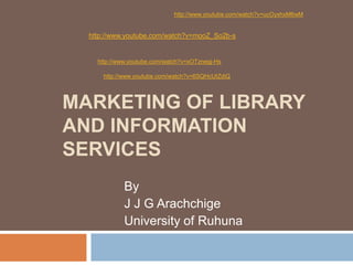 http://www.youtube.com/watch?v=ucOyxhxM6wM

http://www.youtube.com/watch?v=mooZ_So2b-s

http://www.youtube.com/watch?v=xOTznegj-Hs
http://www.youtube.com/watch?v=6SQHcUIZdiQ

MARKETING OF LIBRARY
AND INFORMATION
SERVICES
By
J J G Arachchige
University of Ruhuna

 