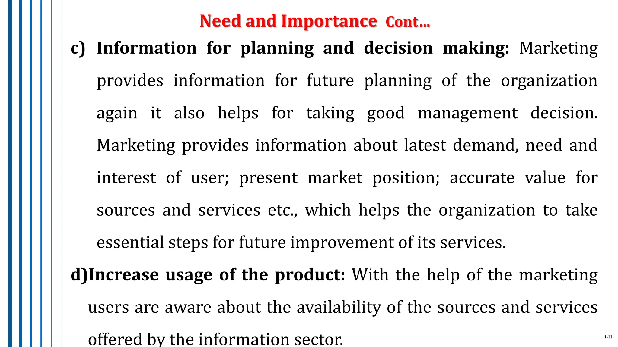 1-11
c) Information for planning and decision making: Marketing
provides information for future planning of the organization
again it also helps for taking good management decision.
Marketing provides information about latest demand, need and
interest of user; present market position; accurate value for
sources and services etc., which helps the organization to take
essential steps for future improvement of its services.
d)Increase usage of the product: With the help of the marketing
users are aware about the availability of the sources and services
offered by the information sector.
Need and Importance Cont…
 