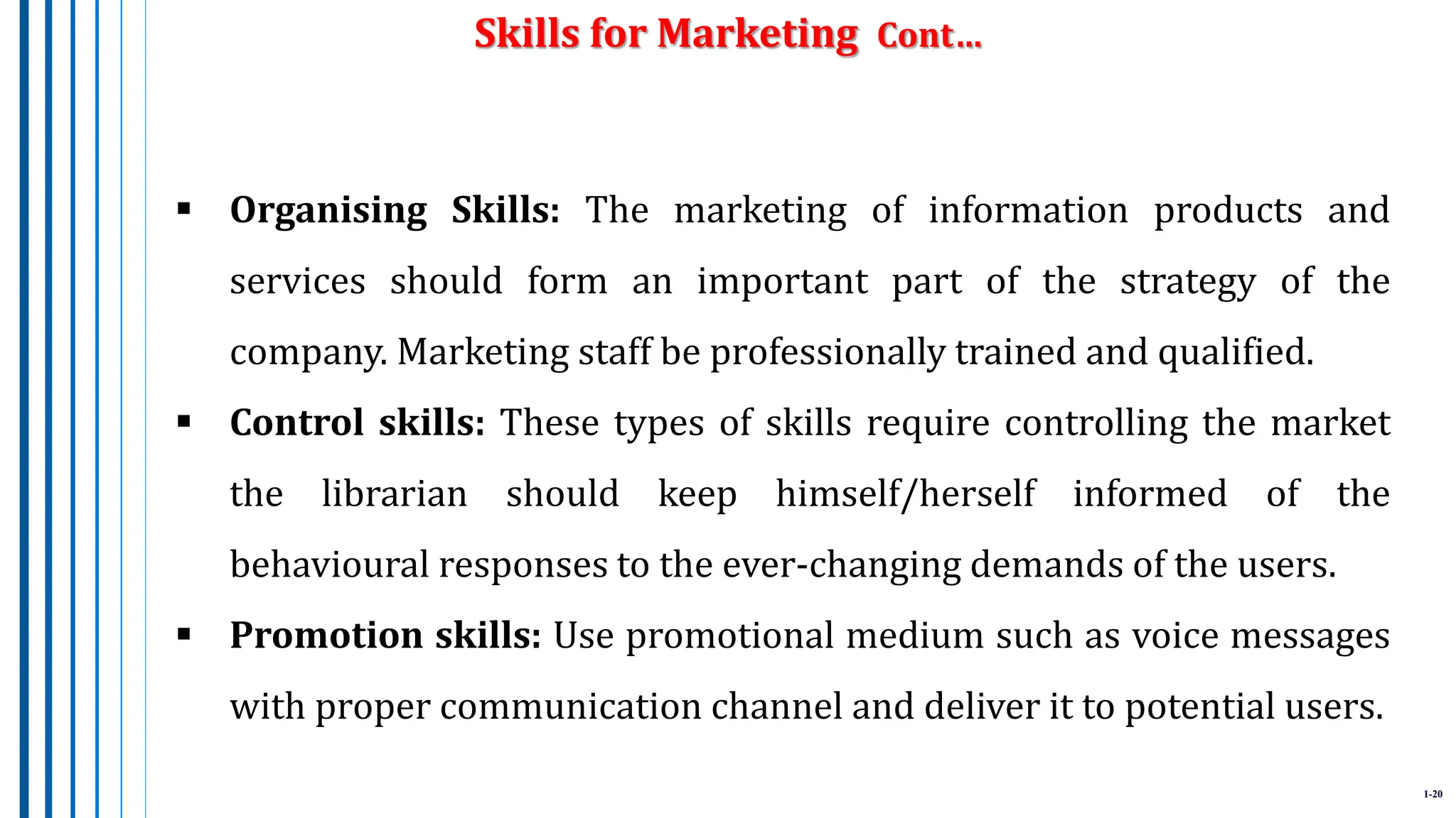 1-20
 Organising Skills: The marketing of information products and
services should form an important part of the strategy of the
company. Marketing staff be professionally trained and qualified.
 Control skills: These types of skills require controlling the market
the librarian should keep himself/herself informed of the
behavioural responses to the ever-changing demands of the users.
 Promotion skills: Use promotional medium such as voice messages
with proper communication channel and deliver it to potential users.
Skills for Marketing Cont…
 