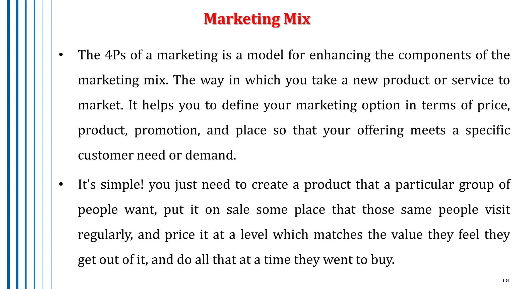1-26
• The 4Ps of a marketing is a model for enhancing the components of the
marketing mix. The way in which you take a new product or service to
market. It helps you to define your marketing option in terms of price,
product, promotion, and place so that your offering meets a specific
customer need or demand.
• It’s simple! you just need to create a product that a particular group of
people want, put it on sale some place that those same people visit
regularly, and price it at a level which matches the value they feel they
get out of it, and do all that at a time they went to buy.
Marketing Mix
 