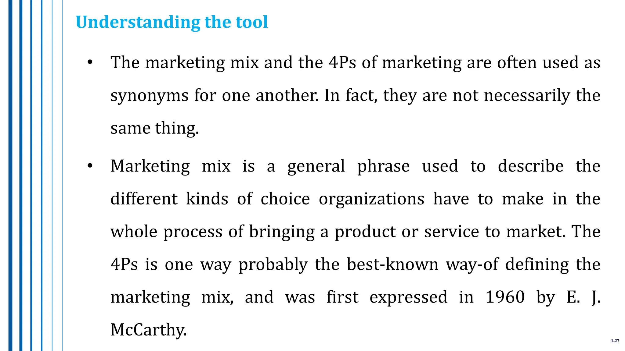 1-27
• The marketing mix and the 4Ps of marketing are often used as
synonyms for one another. In fact, they are not necessarily the
same thing.
• Marketing mix is a general phrase used to describe the
different kinds of choice organizations have to make in the
whole process of bringing a product or service to market. The
4Ps is one way probably the best-known way-of defining the
marketing mix, and was first expressed in 1960 by E. J.
McCarthy.
Understanding the tool
 