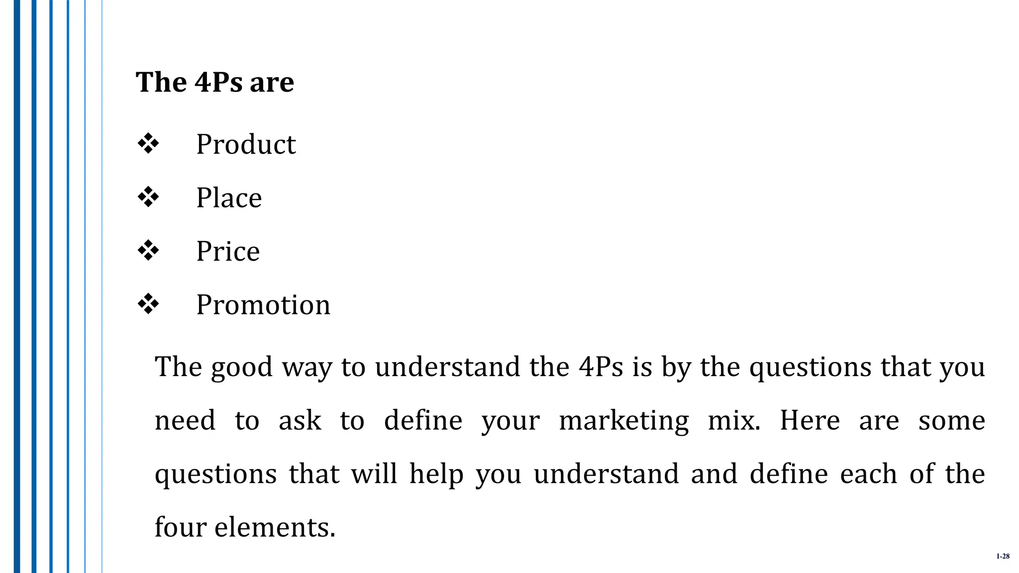 1-28
The 4Ps are
 Product
 Place
 Price
 Promotion
The good way to understand the 4Ps is by the questions that you
need to ask to define your marketing mix. Here are some
questions that will help you understand and define each of the
four elements.
 