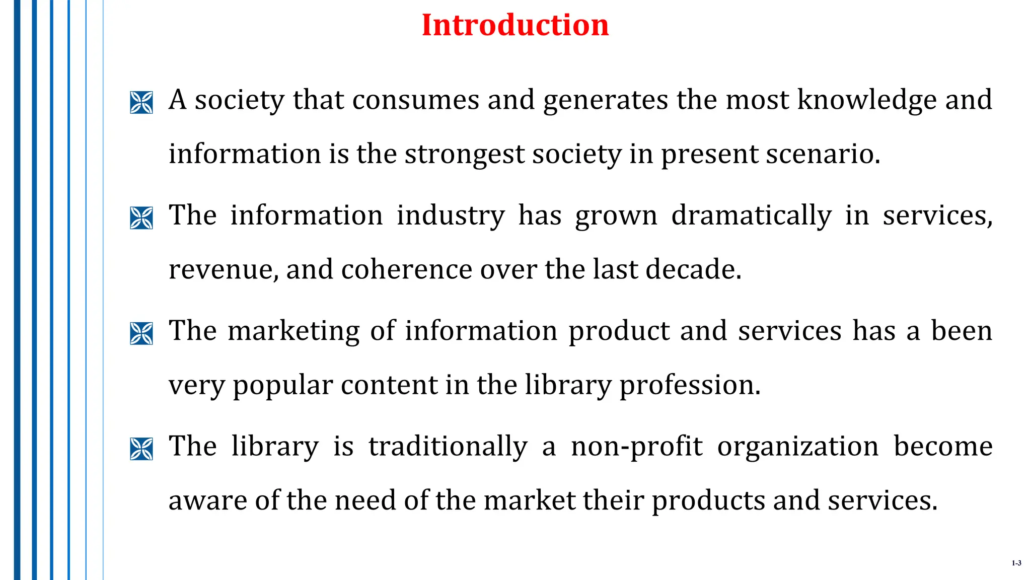 1-3
Introduction
 A society that consumes and generates the most knowledge and
information is the strongest society in present scenario.
 The information industry has grown dramatically in services,
revenue, and coherence over the last decade.
 The marketing of information product and services has a been
very popular content in the library profession.
 The library is traditionally a non-profit organization become
aware of the need of the market their products and services.
 