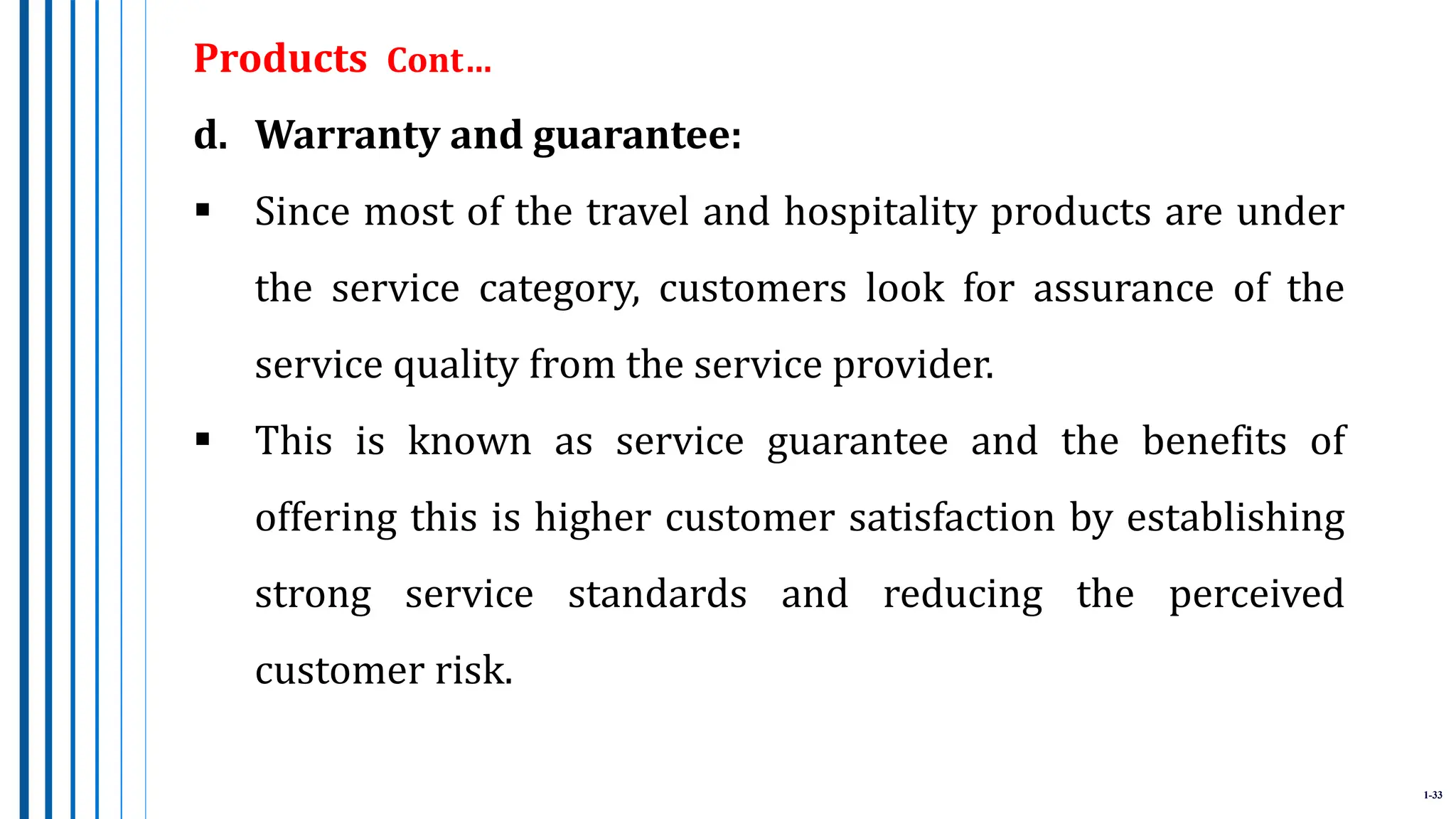 1-33
Products Cont…
d. Warranty and guarantee:
 Since most of the travel and hospitality products are under
the service category, customers look for assurance of the
service quality from the service provider.
 This is known as service guarantee and the benefits of
offering this is higher customer satisfaction by establishing
strong service standards and reducing the perceived
customer risk.
 