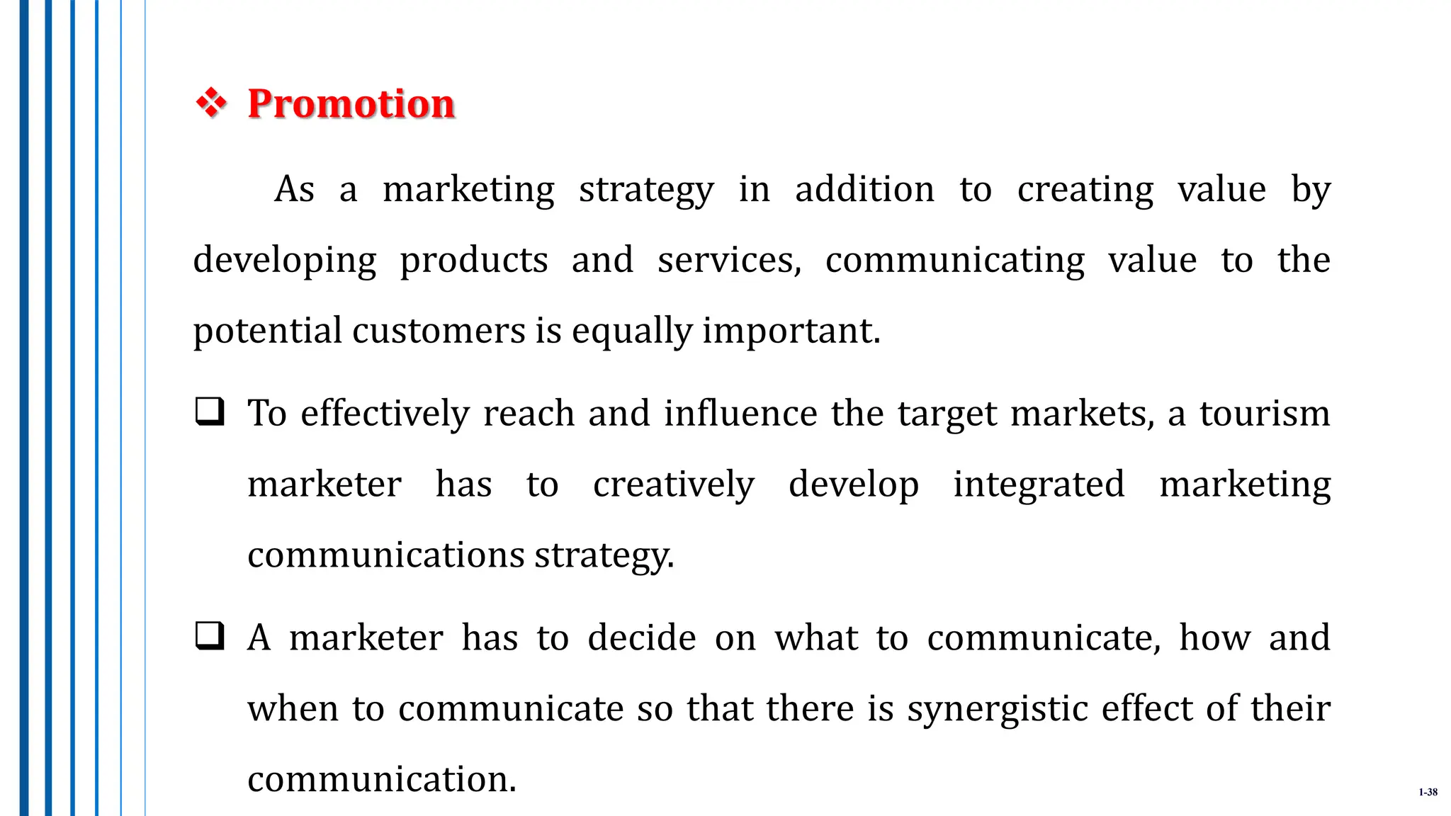 1-38
 Promotion
As a marketing strategy in addition to creating value by
developing products and services, communicating value to the
potential customers is equally important.
 To effectively reach and influence the target markets, a tourism
marketer has to creatively develop integrated marketing
communications strategy.
 A marketer has to decide on what to communicate, how and
when to communicate so that there is synergistic effect of their
communication.
 