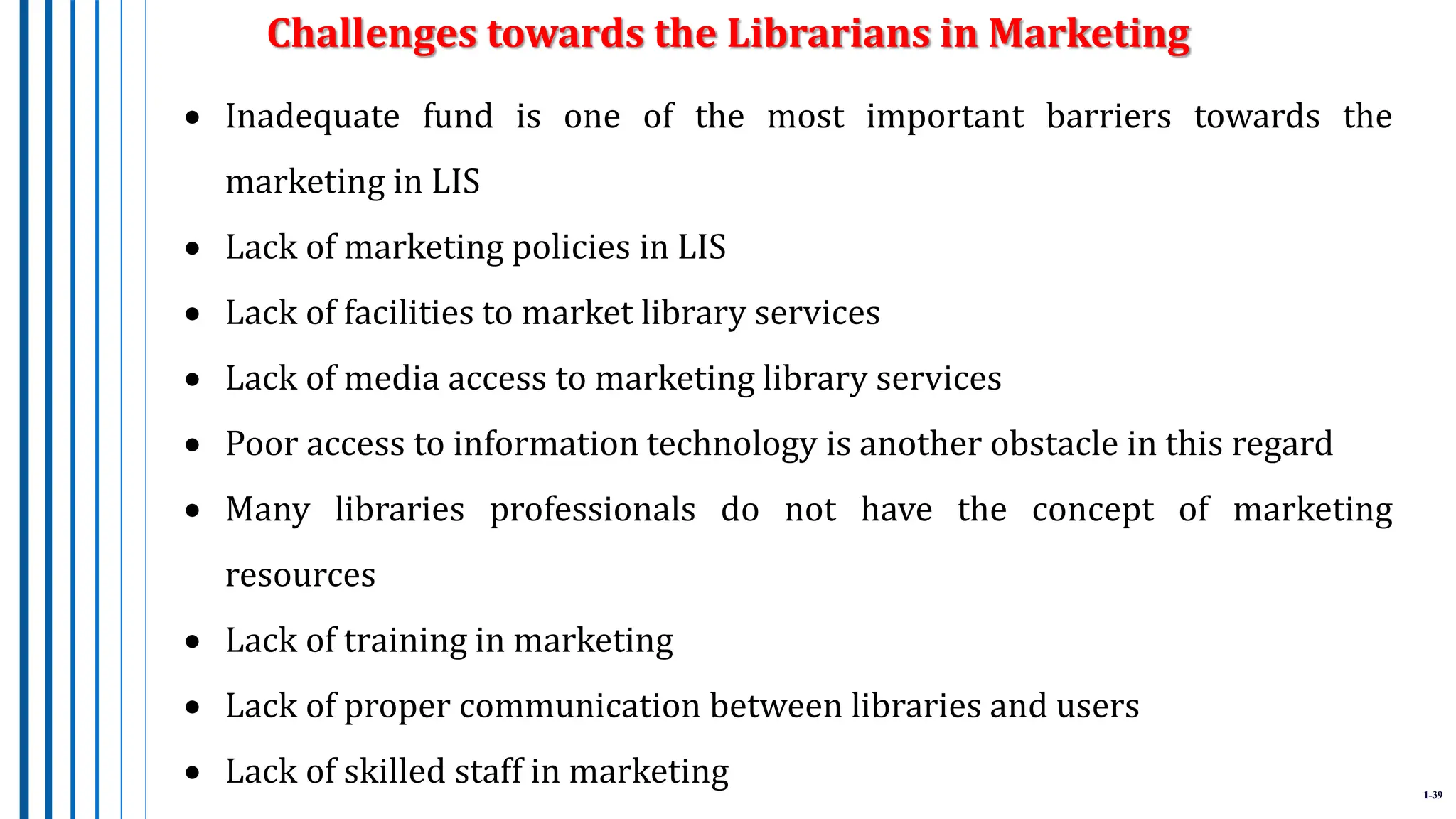1-39
 Inadequate fund is one of the most important barriers towards the
marketing in LIS
 Lack of marketing policies in LIS
 Lack of facilities to market library services
 Lack of media access to marketing library services
 Poor access to information technology is another obstacle in this regard
 Many libraries professionals do not have the concept of marketing
resources
 Lack of training in marketing
 Lack of proper communication between libraries and users
 Lack of skilled staff in marketing
Challenges towards the Librarians in Marketing
 