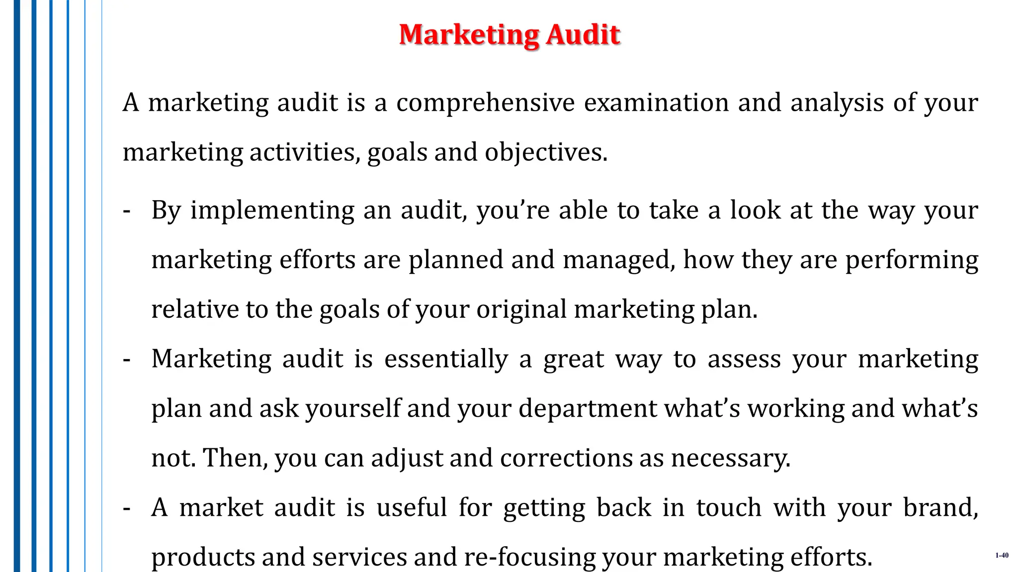1-40
A marketing audit is a comprehensive examination and analysis of your
marketing activities, goals and objectives.
- By implementing an audit, you’re able to take a look at the way your
marketing efforts are planned and managed, how they are performing
relative to the goals of your original marketing plan.
- Marketing audit is essentially a great way to assess your marketing
plan and ask yourself and your department what’s working and what’s
not. Then, you can adjust and corrections as necessary.
- A market audit is useful for getting back in touch with your brand,
products and services and re-focusing your marketing efforts.
Marketing Audit
 