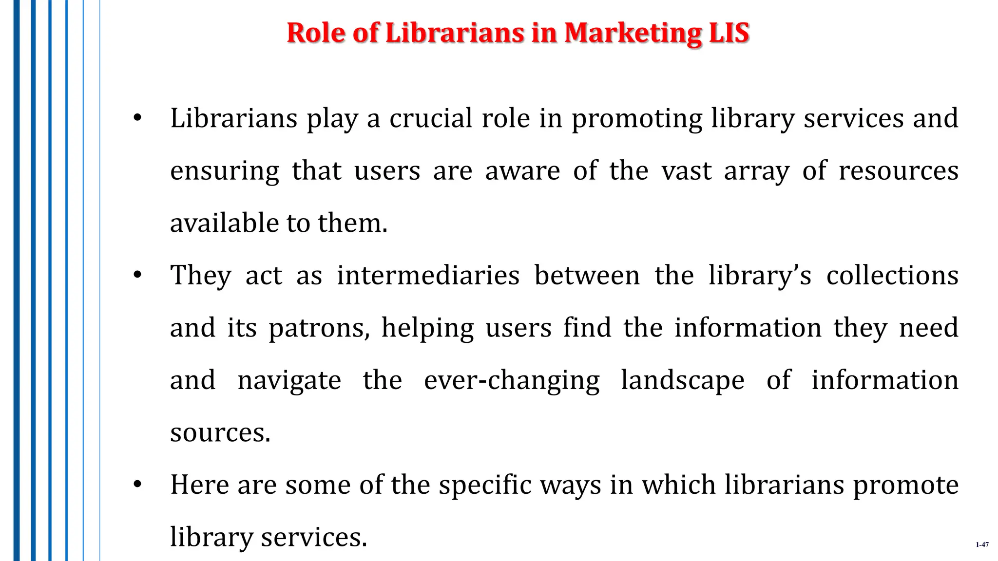 1-47
• Librarians play a crucial role in promoting library services and
ensuring that users are aware of the vast array of resources
available to them.
• They act as intermediaries between the library’s collections
and its patrons, helping users find the information they need
and navigate the ever-changing landscape of information
sources.
• Here are some of the specific ways in which librarians promote
library services.
Role of Librarians in Marketing LIS
 