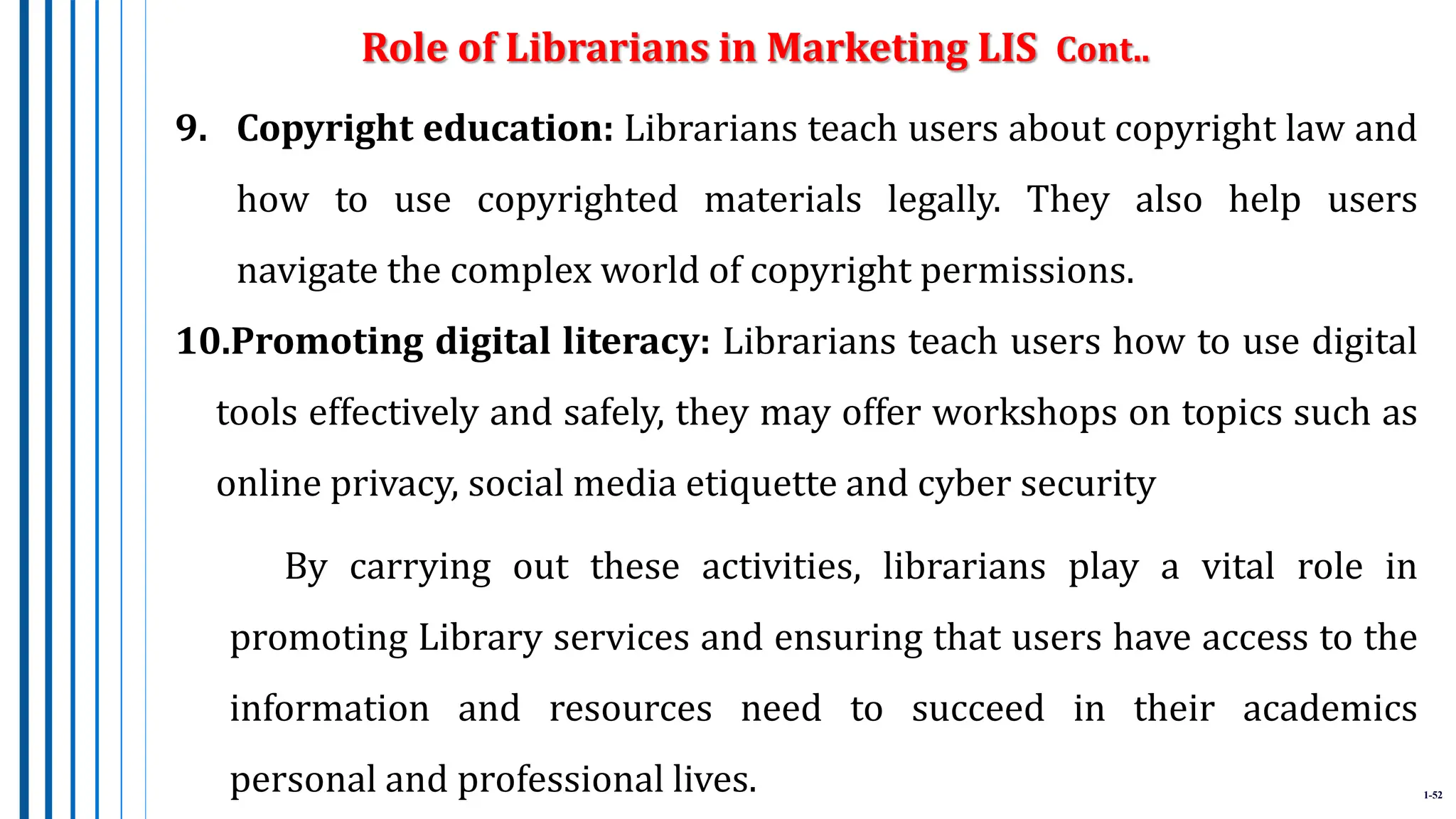 1-52
9. Copyright education: Librarians teach users about copyright law and
how to use copyrighted materials legally. They also help users
navigate the complex world of copyright permissions.
10.Promoting digital literacy: Librarians teach users how to use digital
tools effectively and safely, they may offer workshops on topics such as
online privacy, social media etiquette and cyber security
By carrying out these activities, librarians play a vital role in
promoting Library services and ensuring that users have access to the
information and resources need to succeed in their academics
personal and professional lives.
Role of Librarians in Marketing LIS Cont..
 