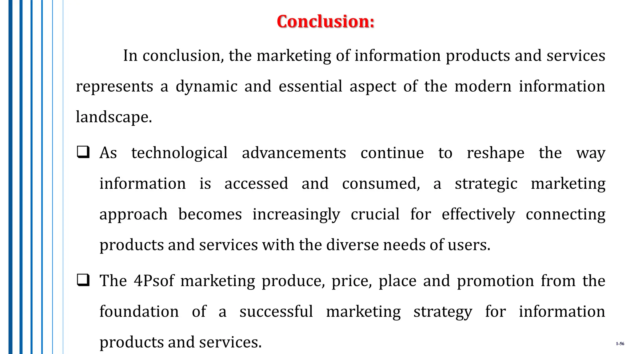 1-56
In conclusion, the marketing of information products and services
represents a dynamic and essential aspect of the modern information
landscape.
 As technological advancements continue to reshape the way
information is accessed and consumed, a strategic marketing
approach becomes increasingly crucial for effectively connecting
products and services with the diverse needs of users.
 The 4Psof marketing produce, price, place and promotion from the
foundation of a successful marketing strategy for information
products and services.
Conclusion:
 