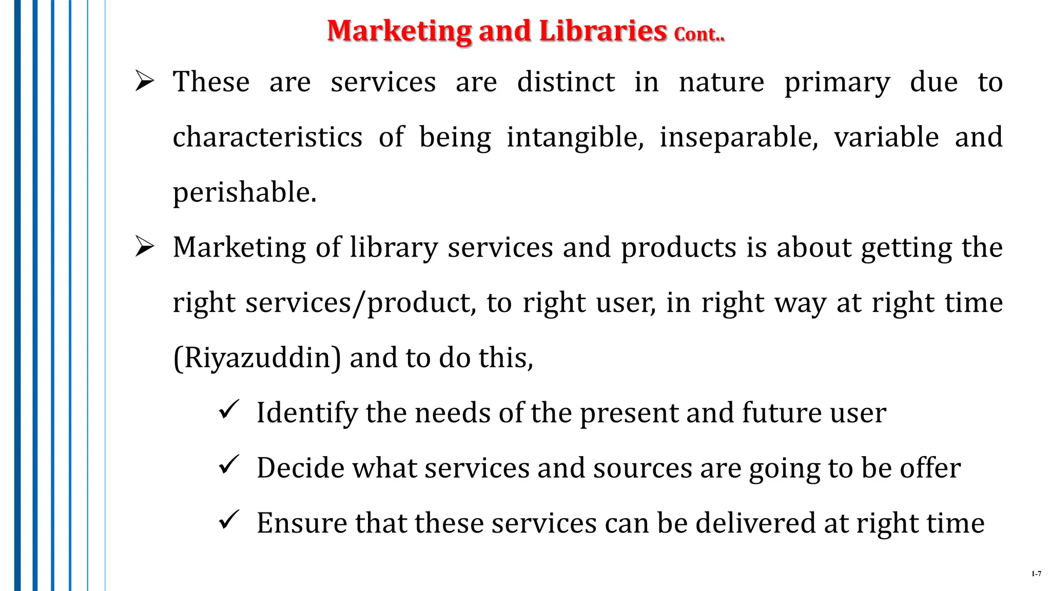 1-7
 These are services are distinct in nature primary due to
characteristics of being intangible, inseparable, variable and
perishable.
 Marketing of library services and products is about getting the
right services/product, to right user, in right way at right time
(Riyazuddin) and to do this,
 Identify the needs of the present and future user
 Decide what services and sources are going to be offer
 Ensure that these services can be delivered at right time
Marketing and Libraries Cont..
 