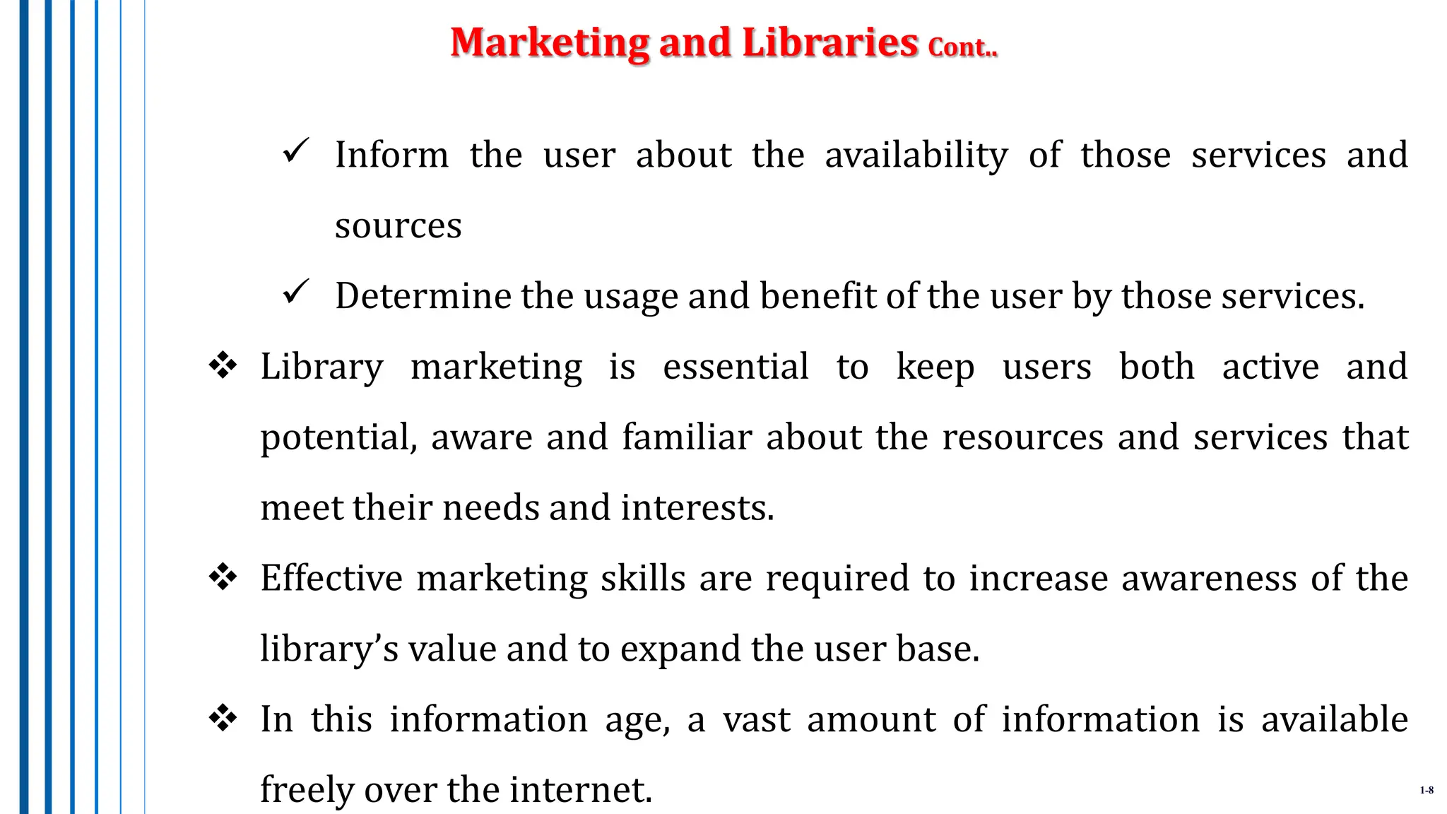 1-8
 Inform the user about the availability of those services and
sources
 Determine the usage and benefit of the user by those services.
 Library marketing is essential to keep users both active and
potential, aware and familiar about the resources and services that
meet their needs and interests.
 Effective marketing skills are required to increase awareness of the
library’s value and to expand the user base.
 In this information age, a vast amount of information is available
freely over the internet.
Marketing and Libraries Cont..
 