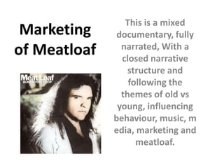 This is a mixed
 Marketing     documentary, fully
                narrated, With a
of Meatloaf     closed narrative
                  structure and
                  following the
                themes of old vs
               young, influencing
              behaviour, music, m
              edia, marketing and
                    meatloaf.
 