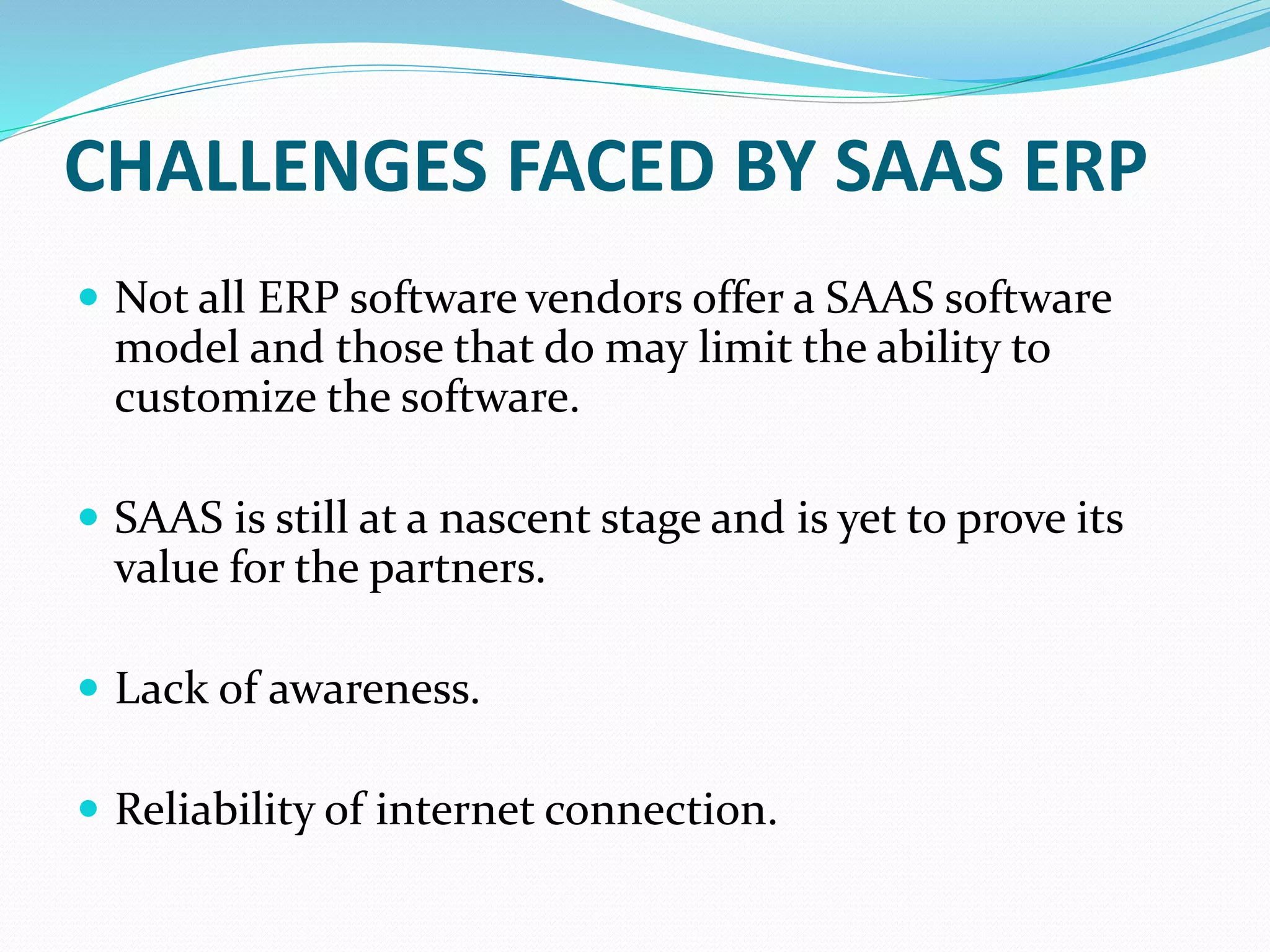 CHALLENGES FACED BY SAAS ERP
 Not all ERP software vendors offer a SAAS software
model and those that do may limit the ability to
customize the software.
 SAAS is still at a nascent stage and is yet to prove its
value for the partners.
 Lack of awareness.
 Reliability of internet connection.
 