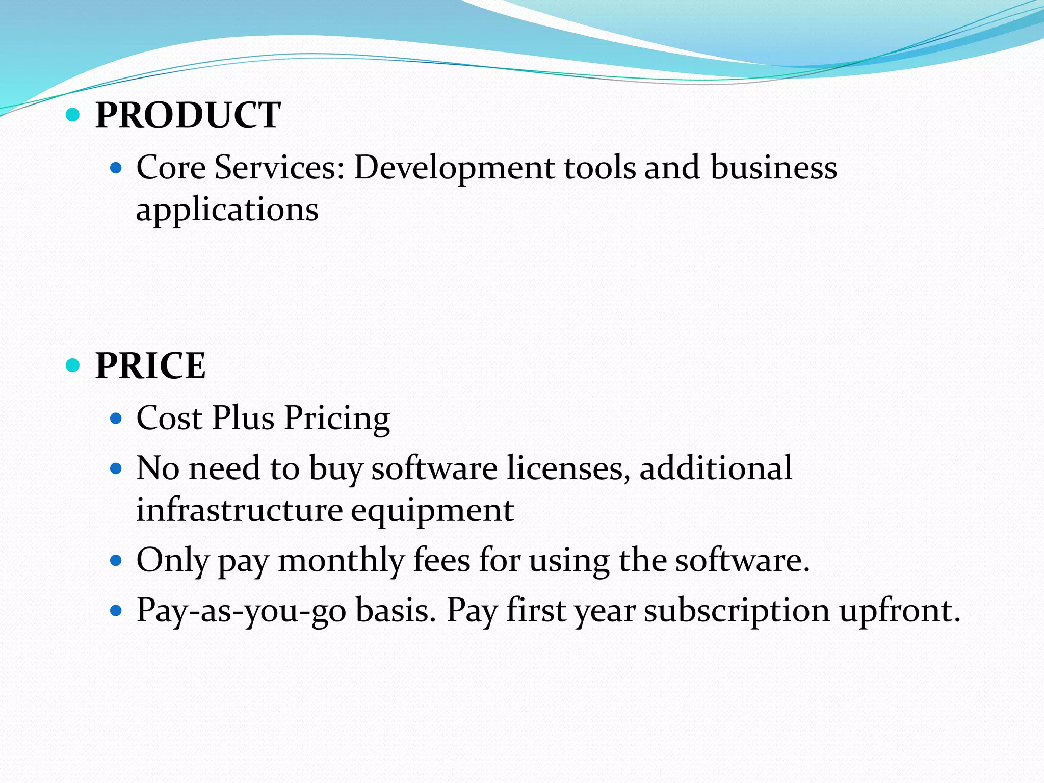  PRODUCT
 Core Services: Development tools and business
applications
 PRICE
 Cost Plus Pricing
 No need to buy software licenses, additional
infrastructure equipment
 Only pay monthly fees for using the software.
 Pay-as-you-go basis. Pay first year subscription upfront.
 