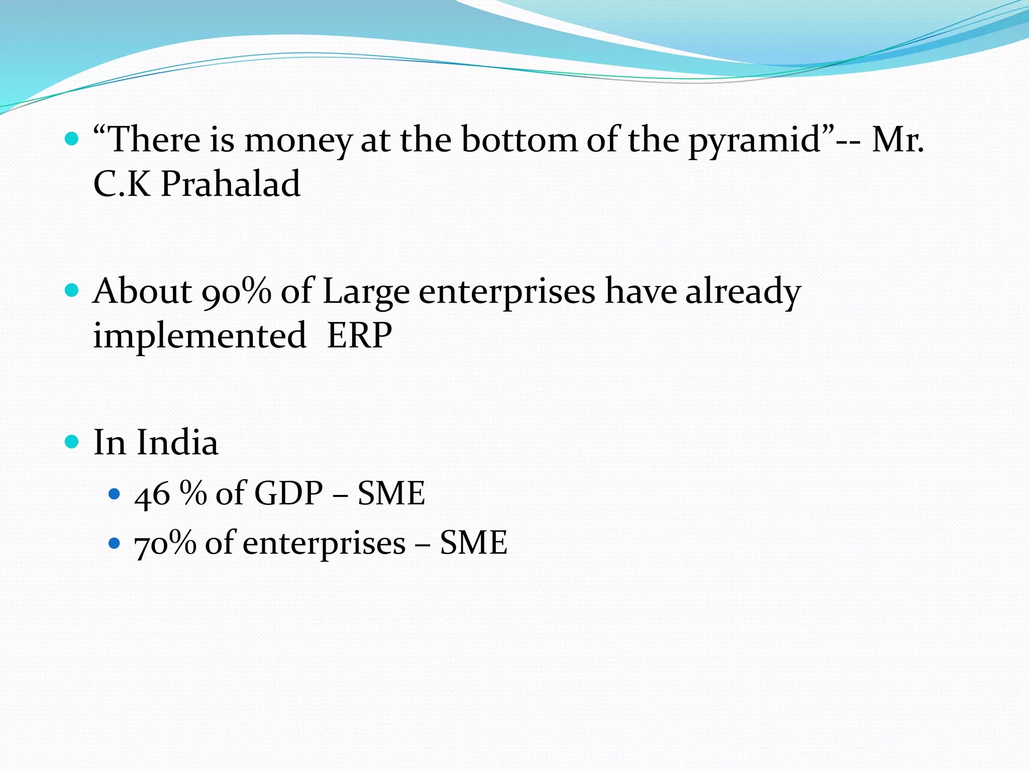  “There is money at the bottom of the pyramid”-- Mr.
C.K Prahalad
 About 90% of Large enterprises have already
implemented ERP
 In India
 46 % of GDP – SME
 70% of enterprises – SME
 