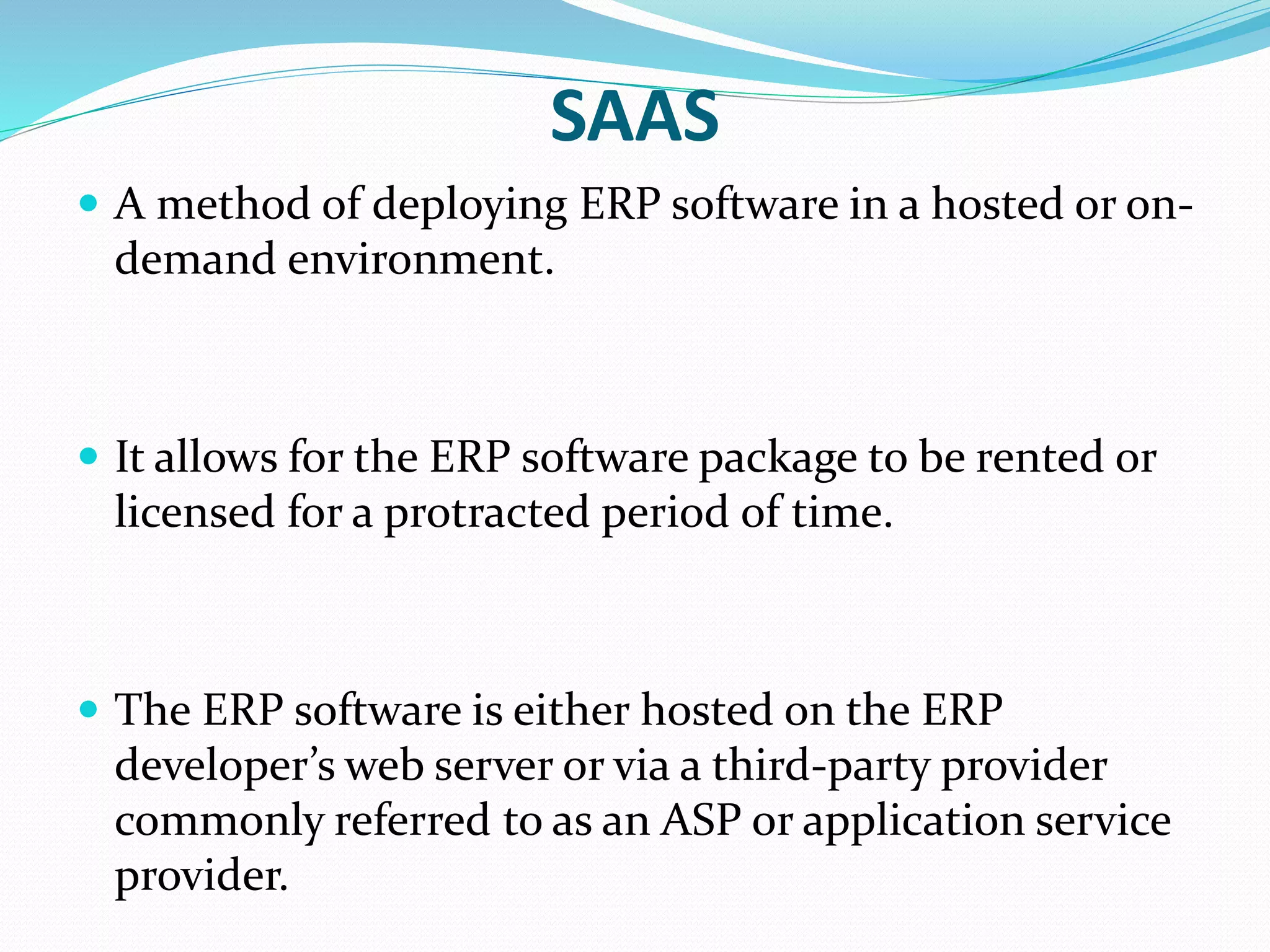 SAAS
 A method of deploying ERP software in a hosted or on-
demand environment.
 It allows for the ERP software package to be rented or
licensed for a protracted period of time.
 The ERP software is either hosted on the ERP
developer’s web server or via a third-party provider
commonly referred to as an ASP or application service
provider.
 